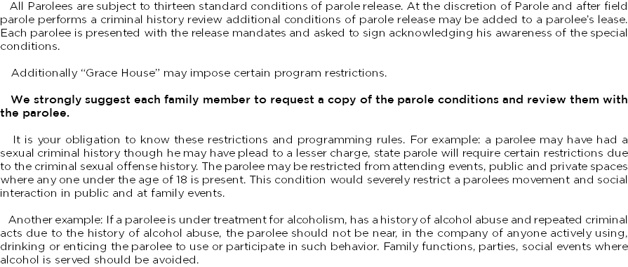 &nbsp;All Parolees are subject to thirteen standard conditions of parole release. At the discretion of Parole and after field parole performs a criminal history review additional conditions of parole release may be added to a parolee’s lease. Each parolee is presented with the release mandates and asked to sign acknowledging his awareness of the special conditions. Additionally “Grace House” may impose certain program restrictions. We strongly suggest each family member to request a copy of the parole conditions and review them with the parolee. It is your obligation to know these restrictions and programming rules. For example: a parolee may have had a sexual criminal history though he may have plead to a lesser charge, state parole will require certain restrictions due to the criminal sexual offense history. The parolee may be restricted from attending events, public and private spaces where any one under the age of 18 is present. This condition would severely restrict a parolees movement and social interaction in public and at family events. Another example: If a parolee is under treatment for alcoholism, has a history of alcohol abuse and repeated criminal acts due to the history of alcohol abuse, the parolee should not be near, in the company of anyone actively using, drinking or enticing the parolee to use or participate in such behavior. Family functions, parties, social events where alcohol is served should be avoided.